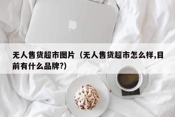 无人售货超市图片（无人售货超市怎么样,目前有什么品牌?）,无人售货超市图片,信息,文章,赚钱,第1张