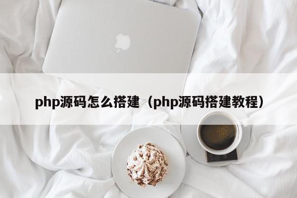 php源码怎么搭建（php源码搭建教程）