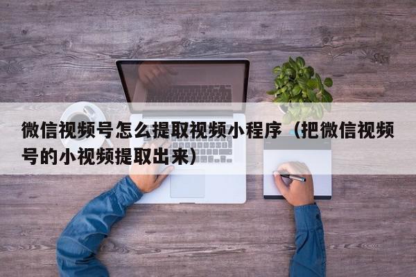 微信视频号怎么提取视频小程序（把微信视频号的小视频提取出来）,微信视频号怎么提取视频小程序,信息,文章,视频,第1张