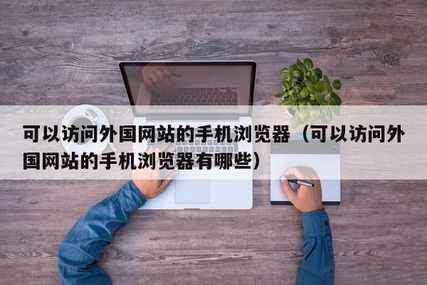 可以访问外国网站的手机浏览器（可以访问外国网站的手机浏览器有哪些）,可以访问外国网站的手机浏览器,信息,文章,视频,第1张