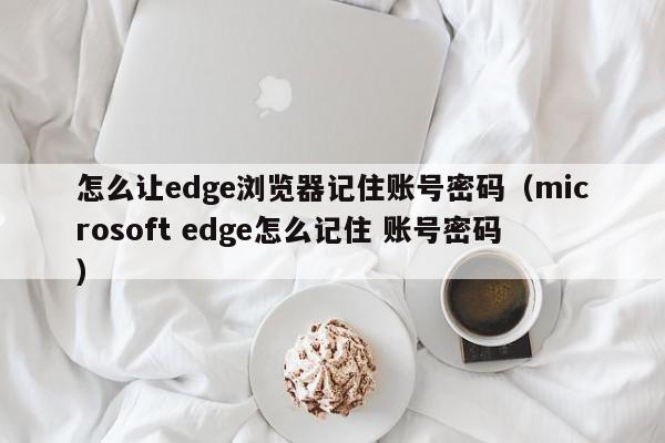 怎么让edge浏览器记住账号密码（microsoft edge怎么记住 账号密码）,怎么让edge浏览器记住账号密码,信息,文章,账号,第1张