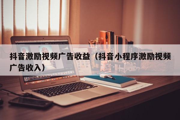抖音激励视频广告收益（抖音小程序激励视频广告收入）,抖音激励视频广告收益,信息,文章,视频,第1张