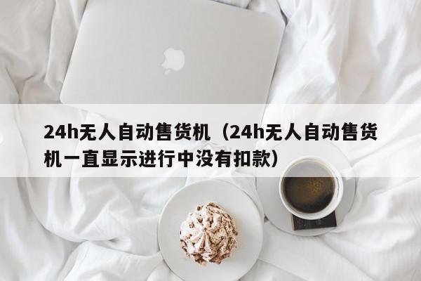 24h无人自动售货机（24h无人自动售货机一直显示进行中没有扣款）