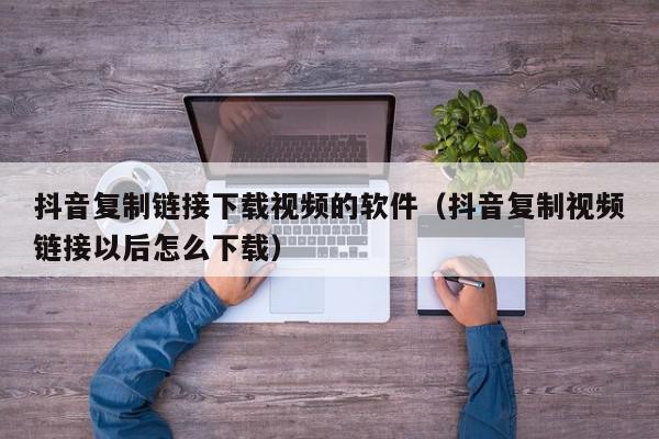 抖音复制链接下载视频的软件（抖音复制视频链接以后怎么下载）,抖音复制链接下载视频的软件,信息,文章,视频,第1张