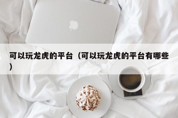 可以玩龙虎的平台（可以玩龙虎的平台有哪些）,可以玩龙虎的平台,信息,文章,视频,第1张