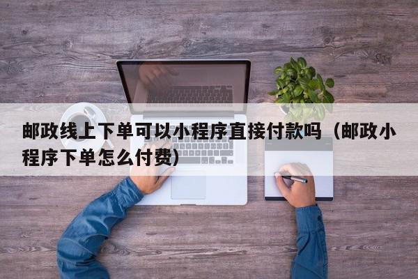 邮政线上下单可以小程序直接付款吗（邮政小程序下单怎么付费）,邮政线上下单可以小程序直接付款吗,信息,微信,小程序,第1张