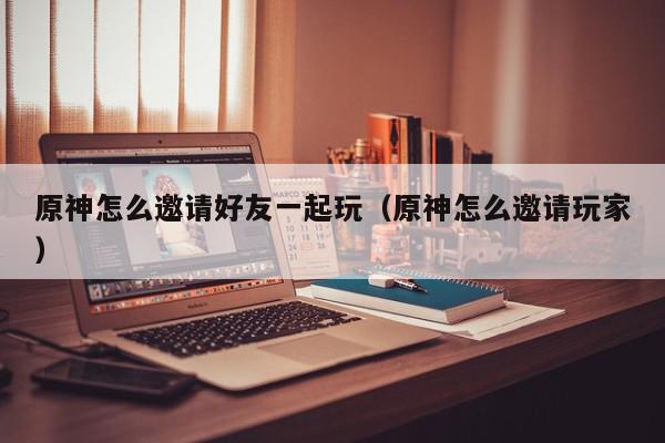 原神怎么邀请好友一起玩（原神怎么邀请玩家）,原神怎么邀请好友一起玩,信息,文章,采集,第1张