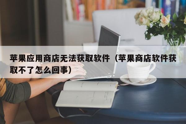 苹果应用商店无法获取软件（苹果商店软件获取不了怎么回事）