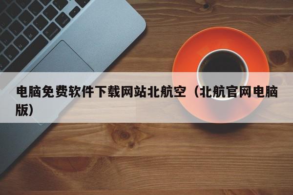 电脑免费软件下载网站北航空（北航官网电脑版）,电脑免费软件下载网站北航空,信息,文章,科技,第1张