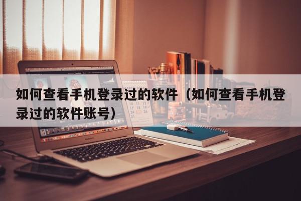 如何查看手机登录过的软件（如何查看手机登录过的软件账号）,如何查看手机登录过的软件,信息,文章,账号,第1张