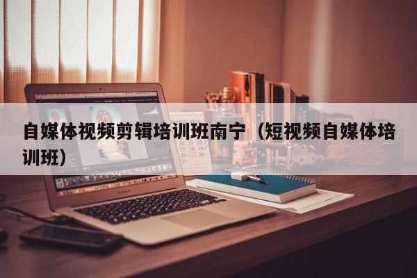 自媒体视频剪辑培训班南宁（短视频自媒体培训班）,自媒体视频剪辑培训班南宁,信息,文章,视频,第1张