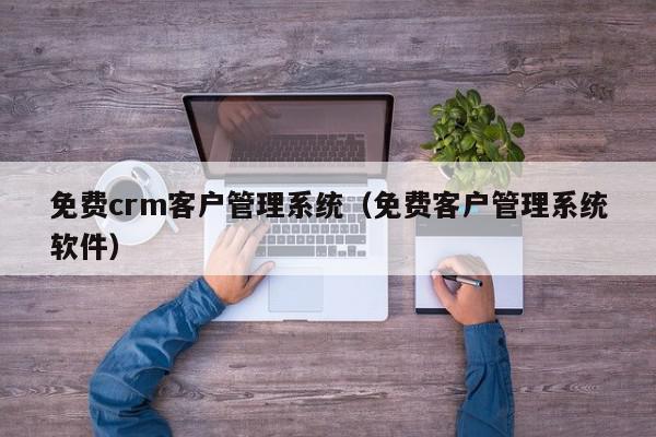 免费crm客户管理系统（免费客户管理系统软件）