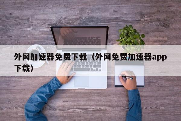 外网加速器免费下载（外网免费加速器app下载）,外网加速器免费下载,信息,视频,账号,第1张