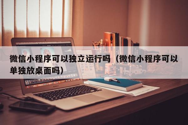 微信小程序可以独立运行吗（微信小程序可以单独放桌面吗）