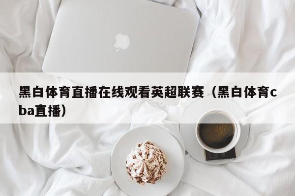 黑白体育直播在线观看英超联赛（黑白体育cba直播）,黑白体育直播在线观看英超联赛,信息,文章,视频,第1张