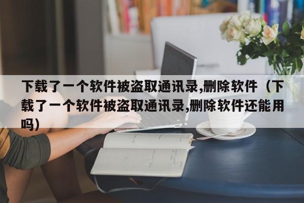 下载了一个软件被盗取通讯录,删除软件（下载了一个软件被盗取通讯录,删除软件还能用吗）,下载了一个软件被盗取通讯录,删除软件,信息,文章,APP,第1张