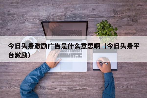 今日头条激励广告是什么意思啊（今日头条平台激励）,今日头条激励广告是什么意思啊,信息,文章,视频,第1张