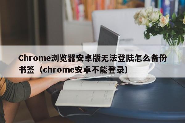 Chrome浏览器安卓版无法登陆怎么备份书签（chrome安卓不能登录）