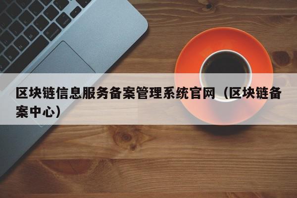 区块链信息服务备案管理系统官网（区块链备案中心）