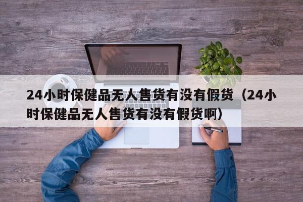 24小时保健品无人售货有没有假货（24小时保健品无人售货有没有假货啊）