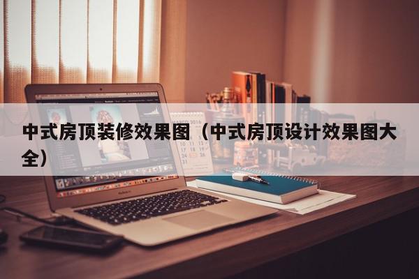 中式房顶装修效果图（中式房顶设计效果图大全）