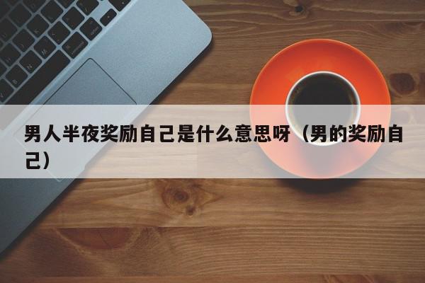 男人半夜奖励自己是什么意思呀（男的奖励自己）,男人半夜奖励自己是什么意思呀,信息,第1张