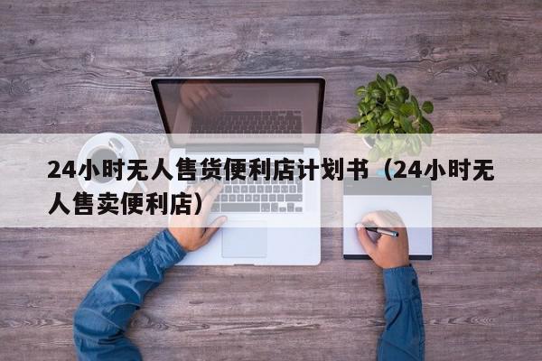 24小时无人售货便利店计划书（24小时无人售卖便利店）,24小时无人售货便利店计划书,信息,文章,赚钱,第1张