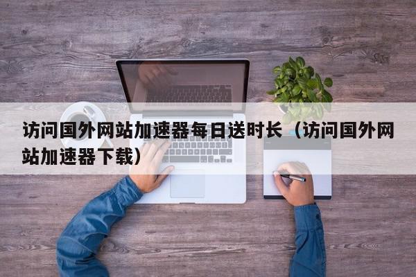 访问国外网站加速器每日送时长（访问国外网站加速器下载）,访问国外网站加速器每日送时长,信息,视频,访问国外网站加速,第1张