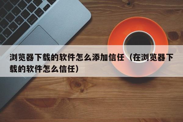 浏览器下载的软件怎么添加信任（在浏览器下载的软件怎么信任）