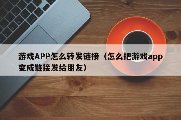 游戏APP怎么转发链接（怎么把游戏app变成链接发给朋友）