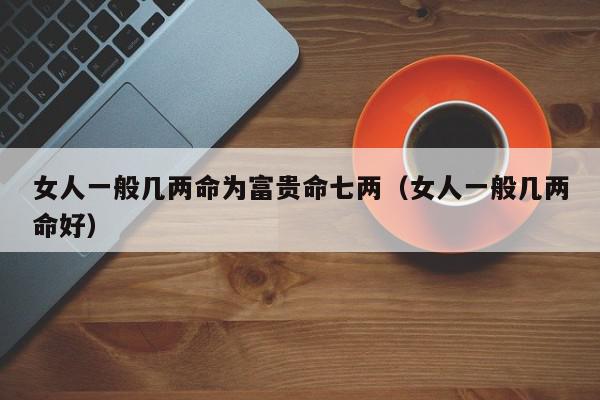 女人一般几两命为富贵命七两（女人一般几两命好）,女人一般几两命为富贵命七两,信息,文章,赚钱,第1张