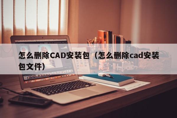 怎么删除CAD安装包（怎么删除cad安装包文件）