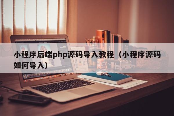 小程序后端php源码导入教程（小程序源码如何导入）