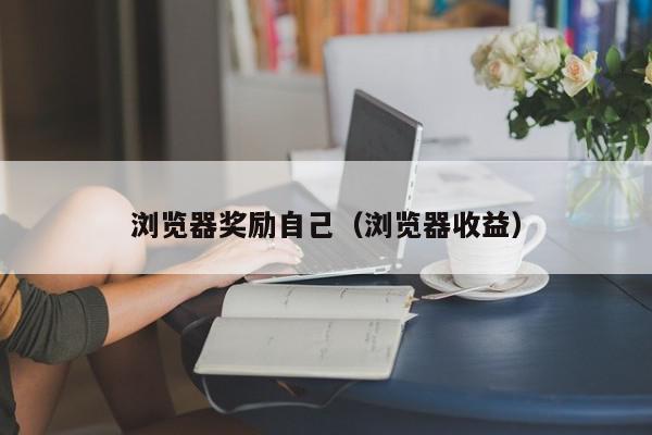 浏览器奖励自己（浏览器收益）,浏览器奖励自己,信息,文章,视频,第1张