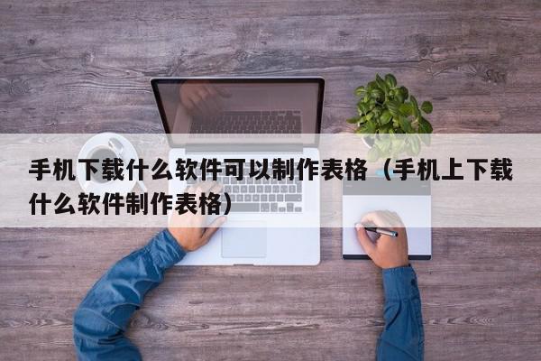 手机下载什么软件可以制作表格（手机上下载什么软件制作表格）