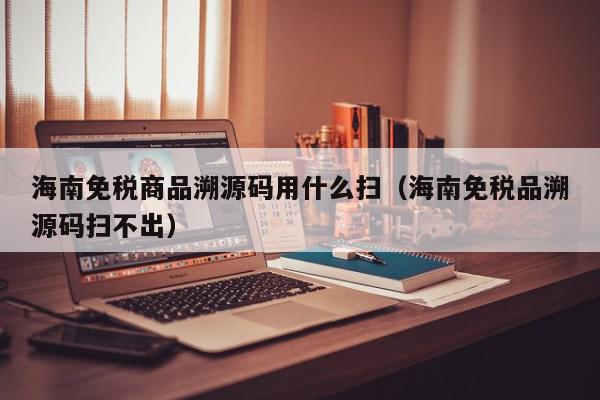 海南免税商品溯源码用什么扫（海南免税品溯源码扫不出）