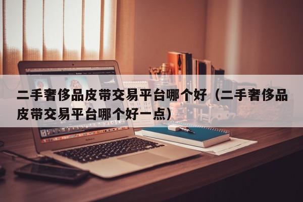 二手奢侈品皮带交易平台哪个好（二手奢侈品皮带交易平台哪个好一点）,二手奢侈品皮带交易平台哪个好,信息,账号,APP,第1张