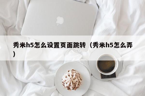 秀米h5怎么设置页面跳转（秀米h5怎么弄）,秀米h5怎么设置页面跳转,信息,模板,关键词,第1张