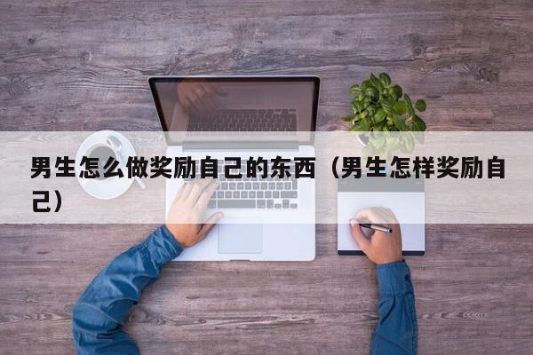 男生怎么做奖励自己的东西（男生怎样奖励自己）,男生怎么做奖励自己的东西,信息,视频,账号,第1张