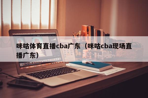 咪咕体育直播cba广东（咪咕cba现场直播广东）