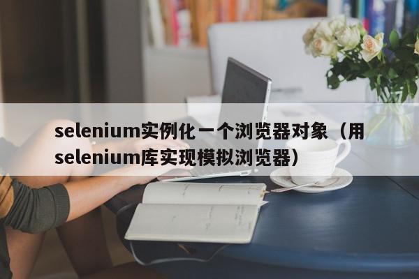 selenium实例化一个浏览器对象(用selenium库实现模拟浏览器),selenium实例化一个浏览器对象,信息,账号,百度,第1张 selenium实例化一个浏览器对象(用selenium库实现模拟浏览器),selenium实例化一个浏览器对象,信息,账号,百度,第1张