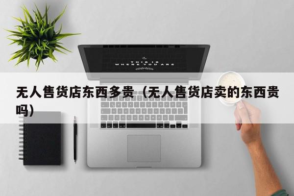 无人售货店东西多贵（无人售货店卖的东西贵吗）,无人售货店东西多贵,信息,无人售货店卖的东西贵吗,第1张