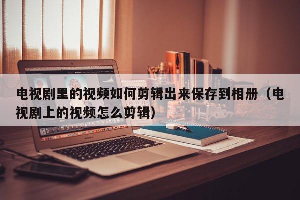 电视剧里的视频如何剪辑出来保存到相册（电视剧上的视频怎么剪辑）,电视剧里的视频如何剪辑出来保存到相册,信息,视频,微信,第1张