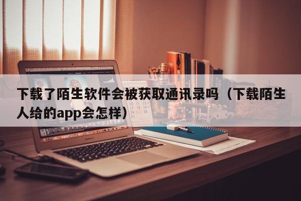 下载了陌生软件会被获取通讯录吗（下载陌生人给的app会怎样）,下载了陌生软件会被获取通讯录吗,信息,QQ,第三方,第1张