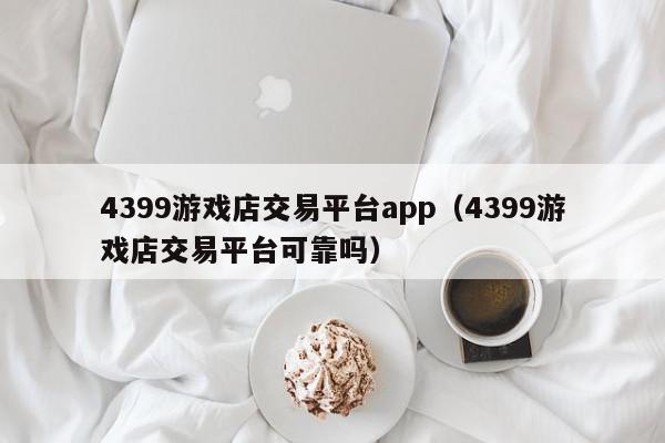 4399游戏店交易平台app（4399游戏店交易平台可靠吗）