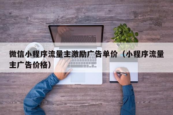 微信小程序流量主激励广告单价（小程序流量主广告价格）,微信小程序流量主激励广告单价,信息,文章,视频,第1张
