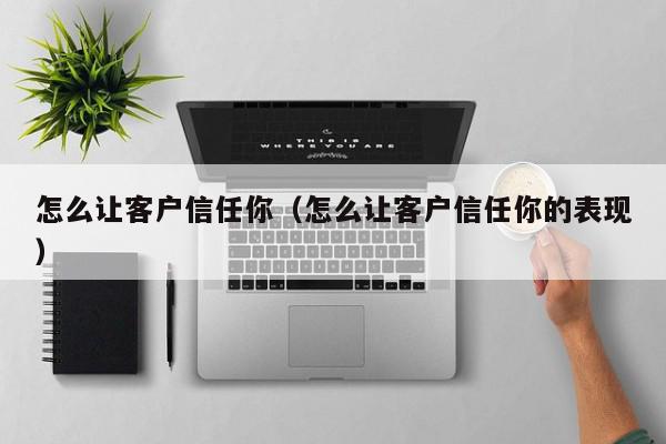怎么让客户信任你（怎么让客户信任你的表现）,怎么让客户信任你,信息,文章,微信,第1张