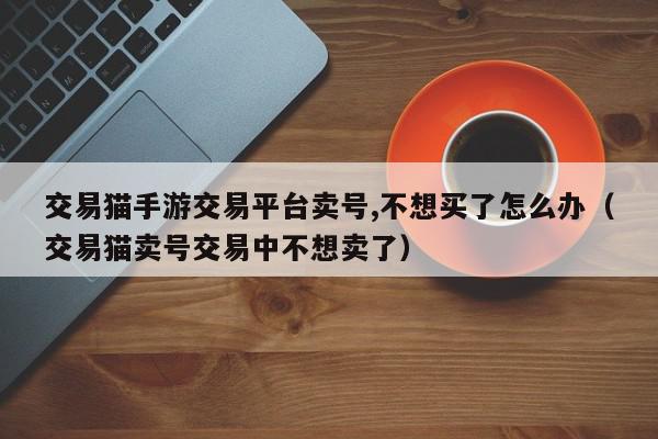 交易猫手游交易平台卖号,不想买了怎么办（交易猫卖号交易中不想卖了）,交易猫手游交易平台卖号,不想买了怎么办,信息,账号,第三方,第1张