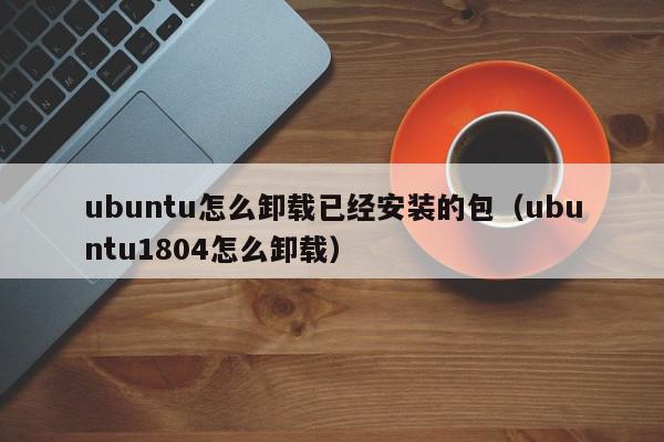 ubuntu怎么卸载已经安装的包（ubuntu1804怎么卸载）