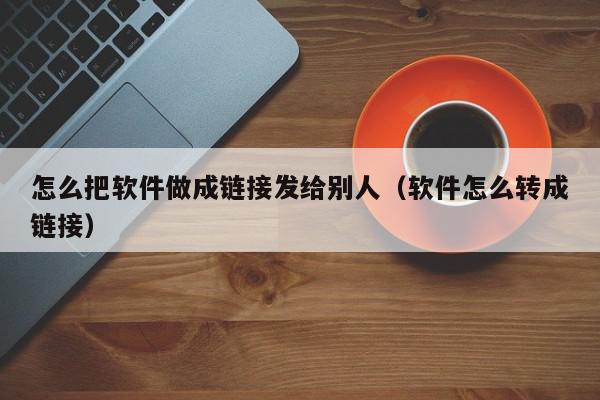 怎么把软件做成链接发给别人（软件怎么转成链接）